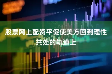 股票网上配资平促使美方回到理性共处的轨道上
