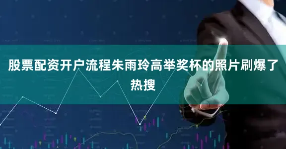 股票配资开户流程朱雨玲高举奖杯的照片刷爆了热搜